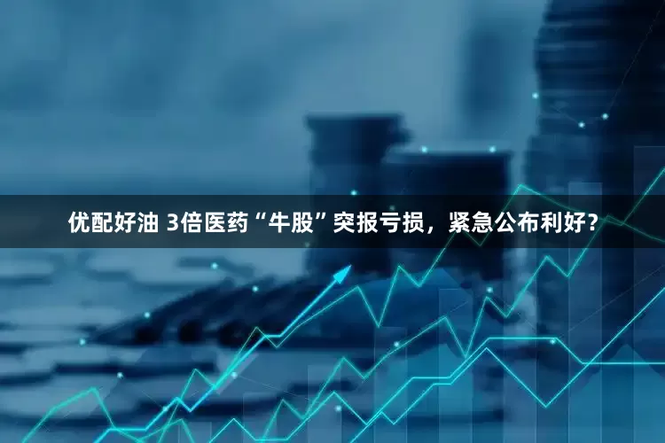 优配好油 3倍医药“牛股”突报亏损，紧急公布利好？