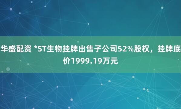 华盛配资 *ST生物挂牌出售子公司52%股权，挂牌底价1999.19万元