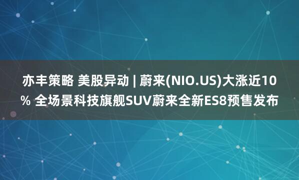亦丰策略 美股异动 | 蔚来(NIO.US)大涨近10% 全场景科技旗舰SUV蔚来全新ES8预售发布