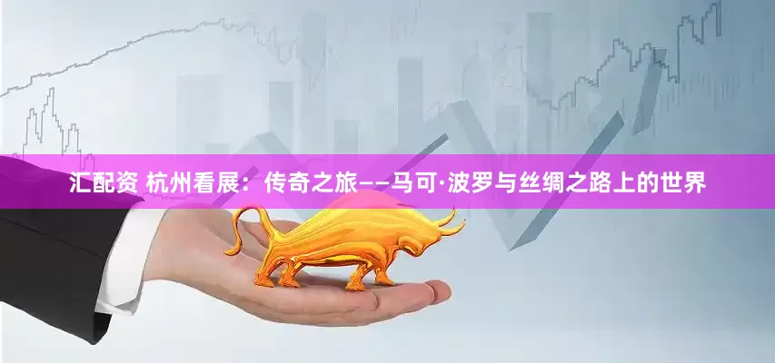 汇配资 杭州看展：传奇之旅——马可·波罗与丝绸之路上的世界