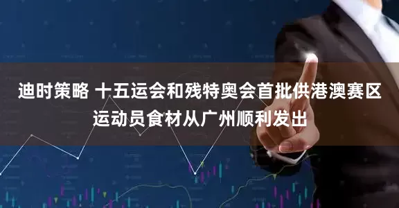 迪时策略 十五运会和残特奥会首批供港澳赛区运动员食材从广州顺利发出