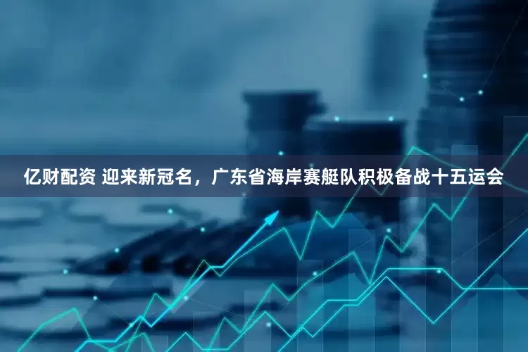亿财配资 迎来新冠名，广东省海岸赛艇队积极备战十五运会