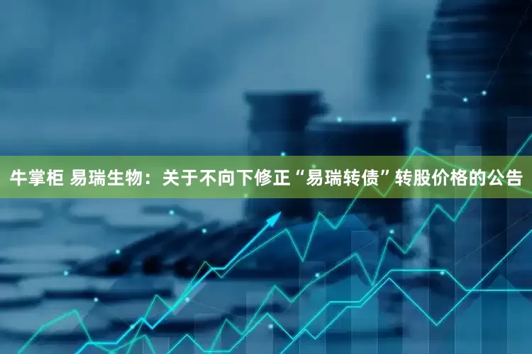 牛掌柜 易瑞生物：关于不向下修正“易瑞转债”转股价格的公告
