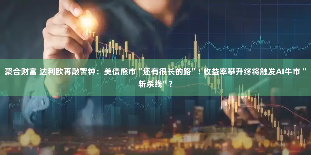 聚合财富 达利欧再敲警钟：美债熊市“还有很长的路”! 收益率攀升终将触发AI牛市“斩杀线”?